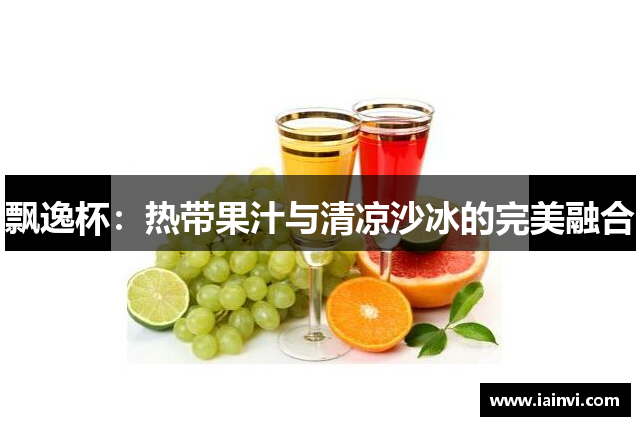 飘逸杯：热带果汁与清凉沙冰的完美融合